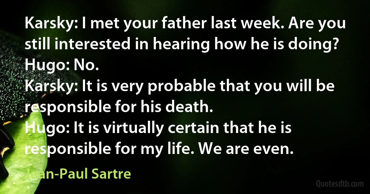 Karsky: I met your father last week. Are you still interested in hearing how he is doing?
Hugo: No.
Karsky: It is very probable that you will be responsible for his death.
Hugo: It is virtually certain that he is responsible for my life. We are even. (Jean-Paul Sartre)