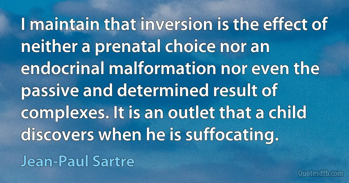 I maintain that inversion is the effect of neither a prenatal choice nor an endocrinal malformation nor even the passive and determined result of complexes. It is an outlet that a child discovers when he is suffocating. (Jean-Paul Sartre)