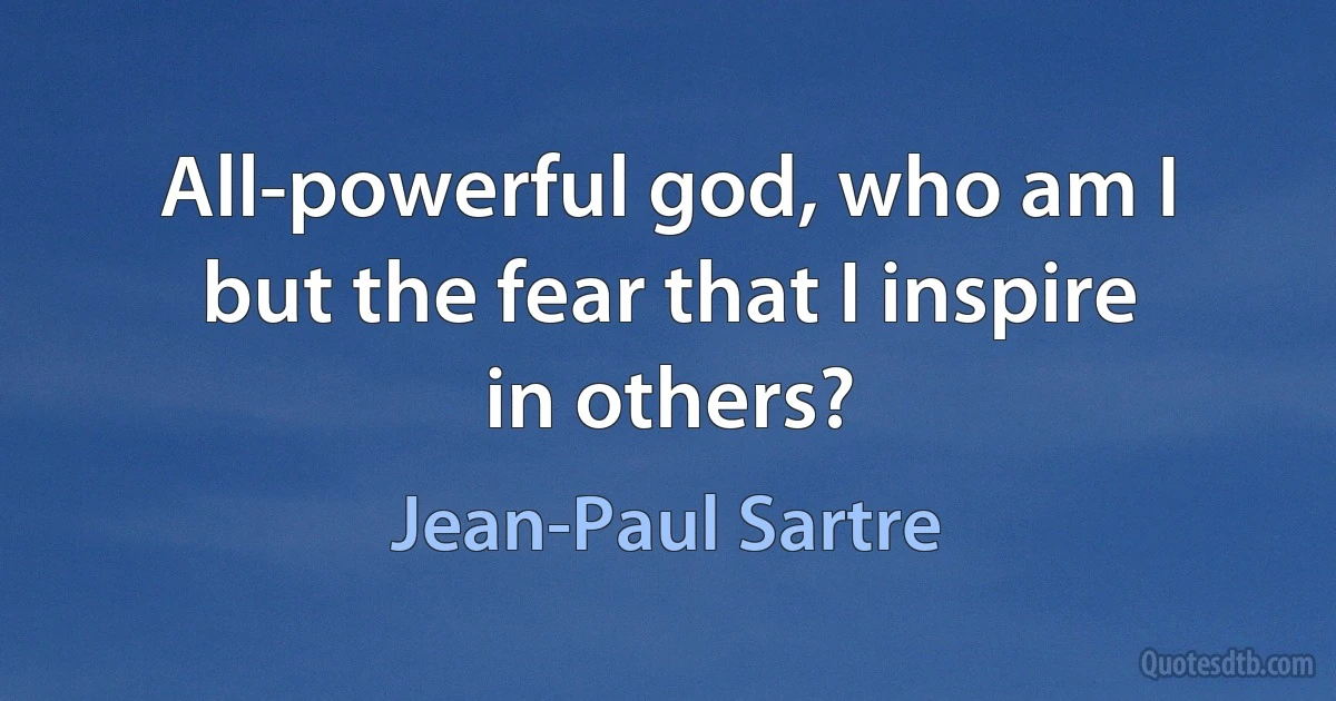 All-powerful god, who am I but the fear that I inspire in others? (Jean-Paul Sartre)