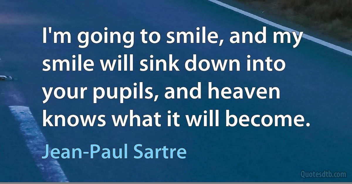 I'm going to smile, and my smile will sink down into your pupils, and heaven knows what it will become. (Jean-Paul Sartre)