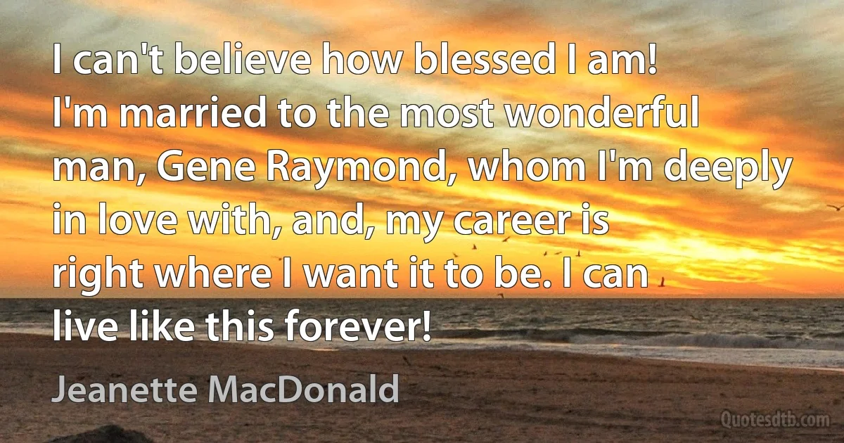 I can't believe how blessed I am! I'm married to the most wonderful man, Gene Raymond, whom I'm deeply in love with, and, my career is right where I want it to be. I can live like this forever! (Jeanette MacDonald)