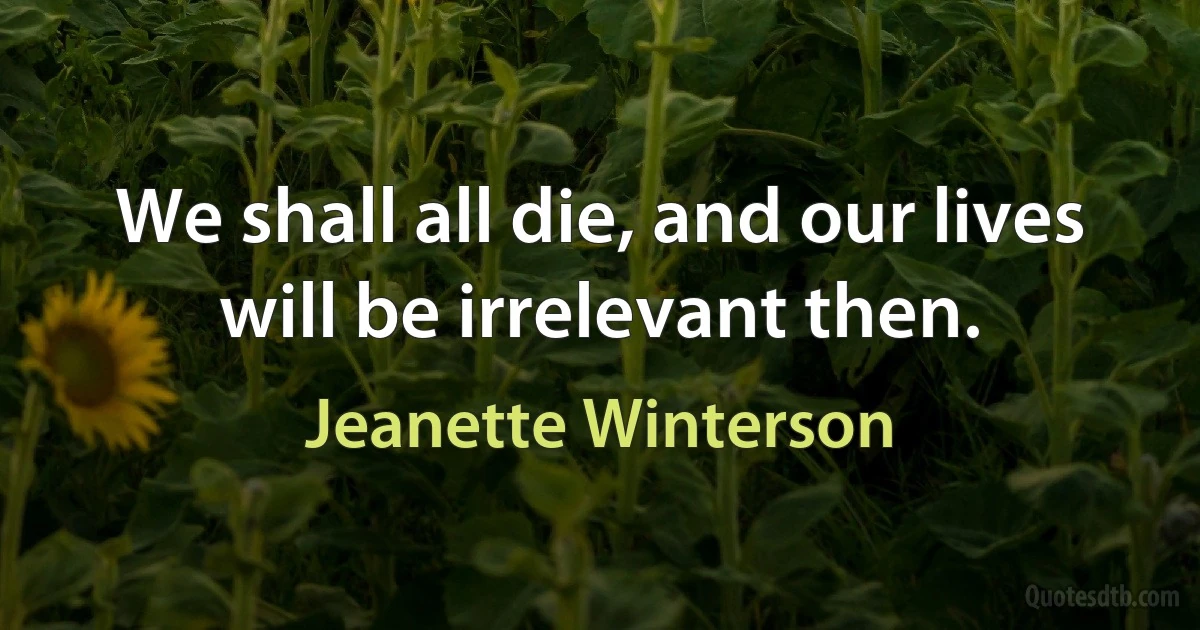 We shall all die, and our lives will be irrelevant then. (Jeanette Winterson)