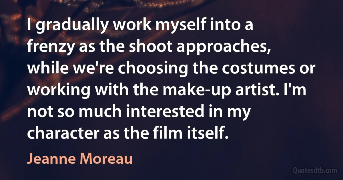 I gradually work myself into a frenzy as the shoot approaches, while we're choosing the costumes or working with the make-up artist. I'm not so much interested in my character as the film itself. (Jeanne Moreau)