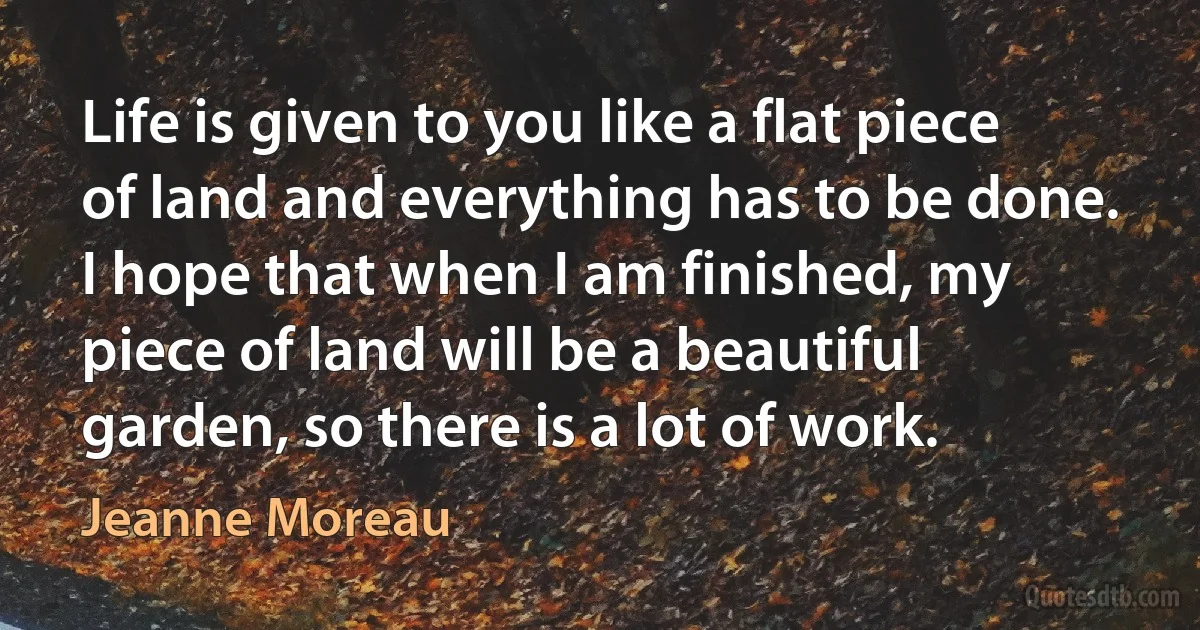 Life is given to you like a flat piece of land and everything has to be done. I hope that when I am finished, my piece of land will be a beautiful garden, so there is a lot of work. (Jeanne Moreau)