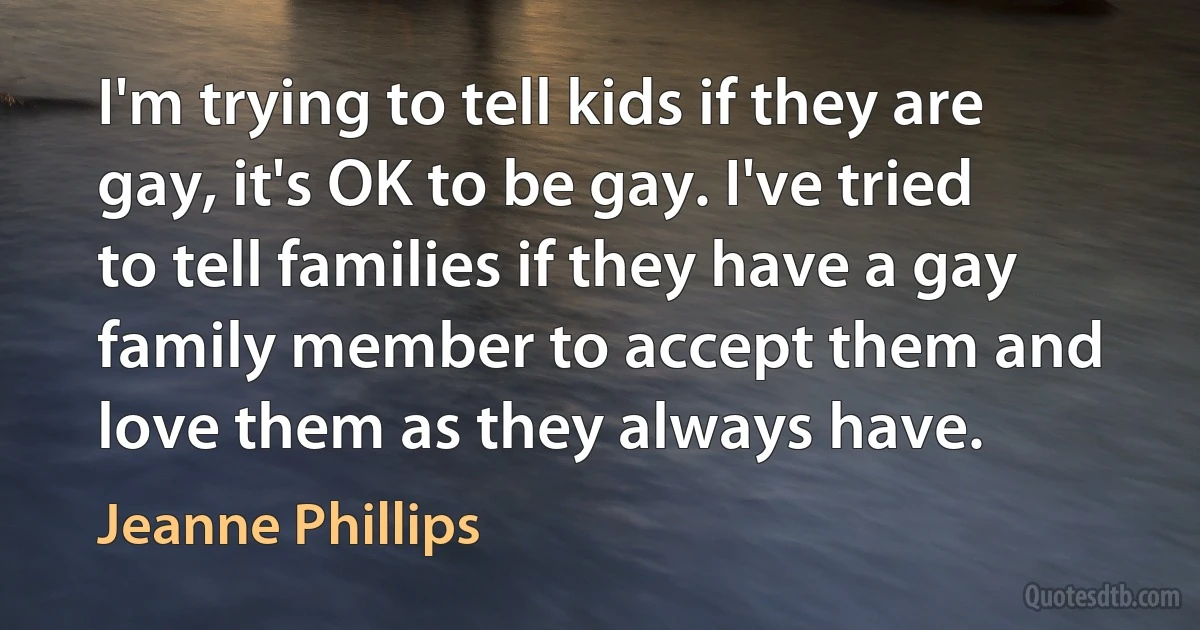 I'm trying to tell kids if they are gay, it's OK to be gay. I've tried to tell families if they have a gay family member to accept them and love them as they always have. (Jeanne Phillips)