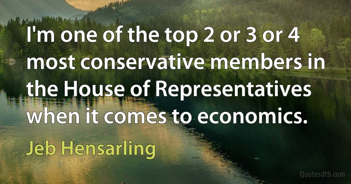 I'm one of the top 2 or 3 or 4 most conservative members in the House of Representatives when it comes to economics. (Jeb Hensarling)