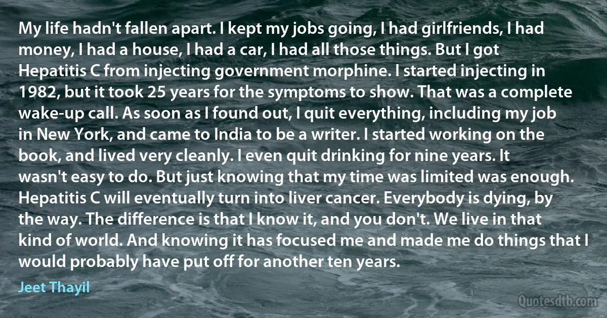 My life hadn't fallen apart. I kept my jobs going, I had girlfriends, I had money, I had a house, I had a car, I had all those things. But I got Hepatitis C from injecting government morphine. I started injecting in 1982, but it took 25 years for the symptoms to show. That was a complete wake-up call. As soon as I found out, I quit everything, including my job in New York, and came to India to be a writer. I started working on the book, and lived very cleanly. I even quit drinking for nine years. It wasn't easy to do. But just knowing that my time was limited was enough. Hepatitis C will eventually turn into liver cancer. Everybody is dying, by the way. The difference is that I know it, and you don't. We live in that kind of world. And knowing it has focused me and made me do things that I would probably have put off for another ten years. (Jeet Thayil)