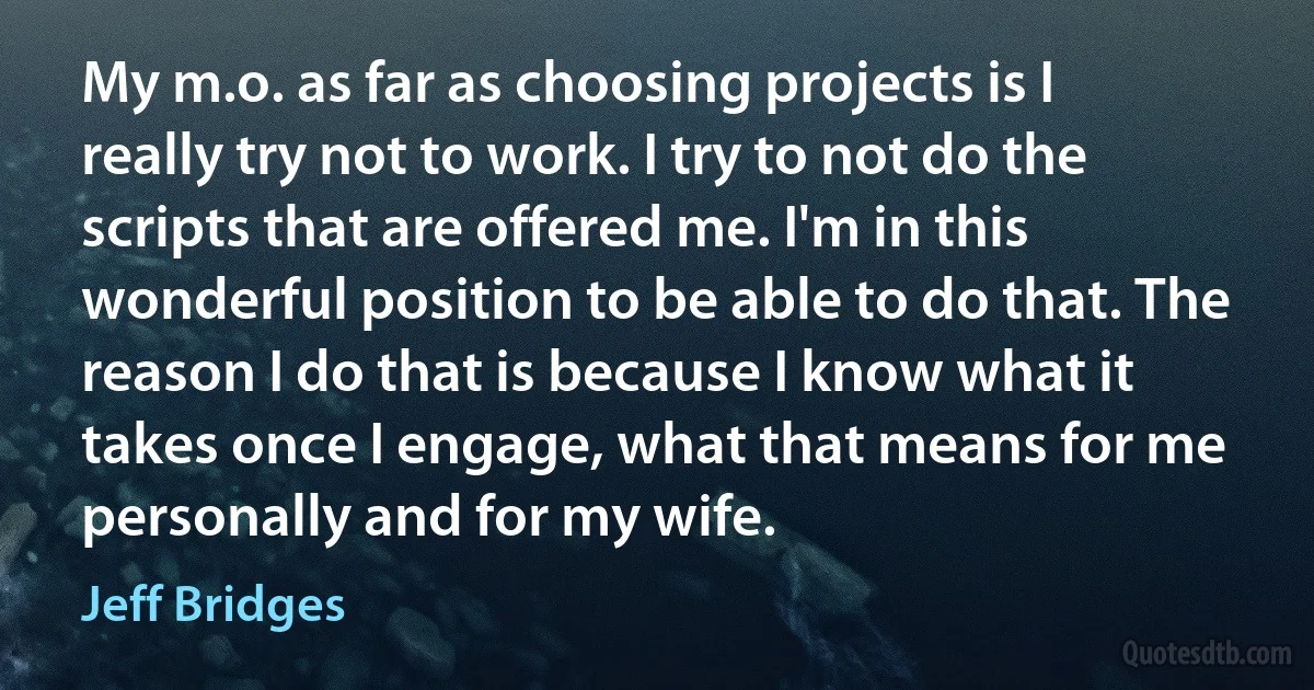 My m.o. as far as choosing projects is I really try not to work. I try to not do the scripts that are offered me. I'm in this wonderful position to be able to do that. The reason I do that is because I know what it takes once I engage, what that means for me personally and for my wife. (Jeff Bridges)