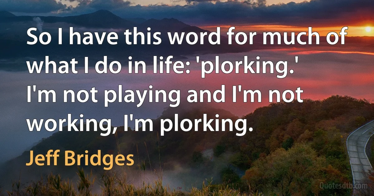 So I have this word for much of what I do in life: 'plorking.' I'm not playing and I'm not working, I'm plorking. (Jeff Bridges)