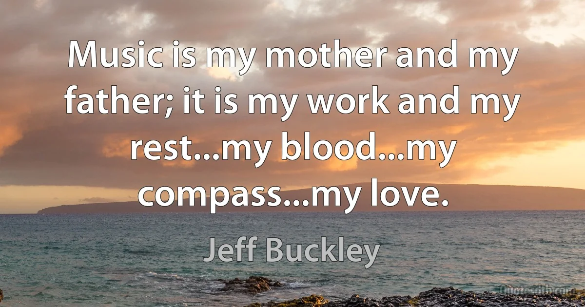 Music is my mother and my father; it is my work and my rest...my blood...my compass...my love. (Jeff Buckley)