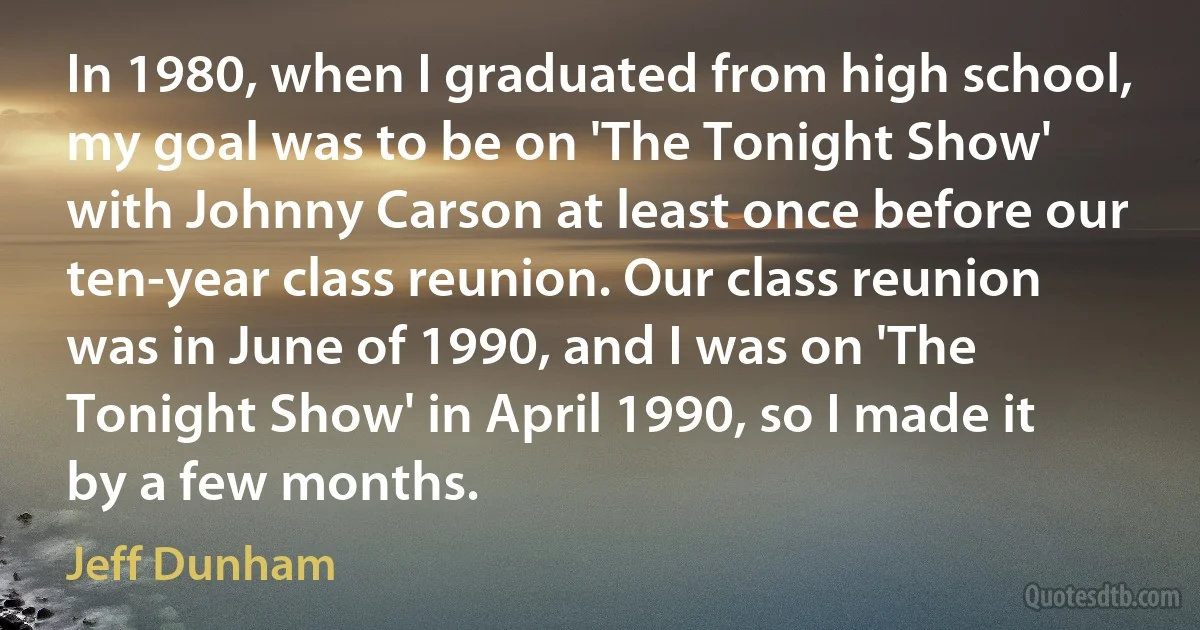 In 1980, when I graduated from high school, my goal was to be on 'The Tonight Show' with Johnny Carson at least once before our ten-year class reunion. Our class reunion was in June of 1990, and I was on 'The Tonight Show' in April 1990, so I made it by a few months. (Jeff Dunham)