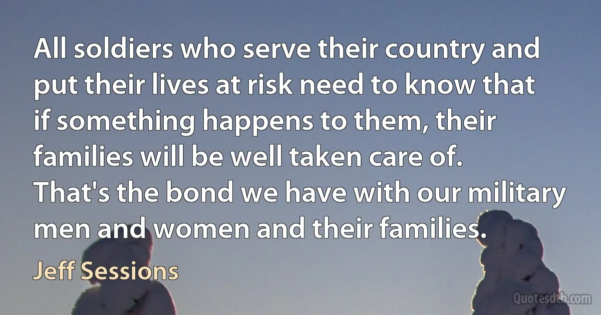 All soldiers who serve their country and put their lives at risk need to know that if something happens to them, their families will be well taken care of. That's the bond we have with our military men and women and their families. (Jeff Sessions)