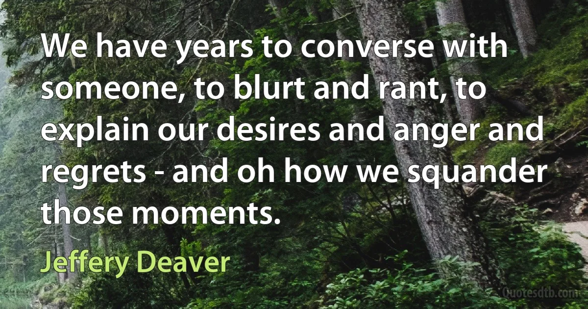 We have years to converse with someone, to blurt and rant, to explain our desires and anger and regrets - and oh how we squander those moments. (Jeffery Deaver)