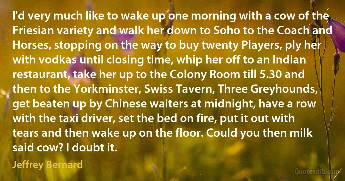 I'd very much like to wake up one morning with a cow of the Friesian variety and walk her down to Soho to the Coach and Horses, stopping on the way to buy twenty Players, ply her with vodkas until closing time, whip her off to an Indian restaurant, take her up to the Colony Room till 5.30 and then to the Yorkminster, Swiss Tavern, Three Greyhounds, get beaten up by Chinese waiters at midnight, have a row with the taxi driver, set the bed on fire, put it out with tears and then wake up on the floor. Could you then milk said cow? I doubt it. (Jeffrey Bernard)