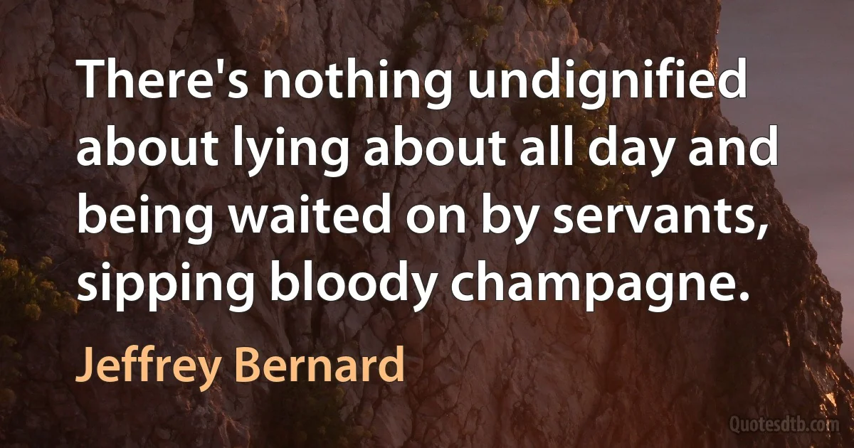 There's nothing undignified about lying about all day and being waited on by servants, sipping bloody champagne. (Jeffrey Bernard)