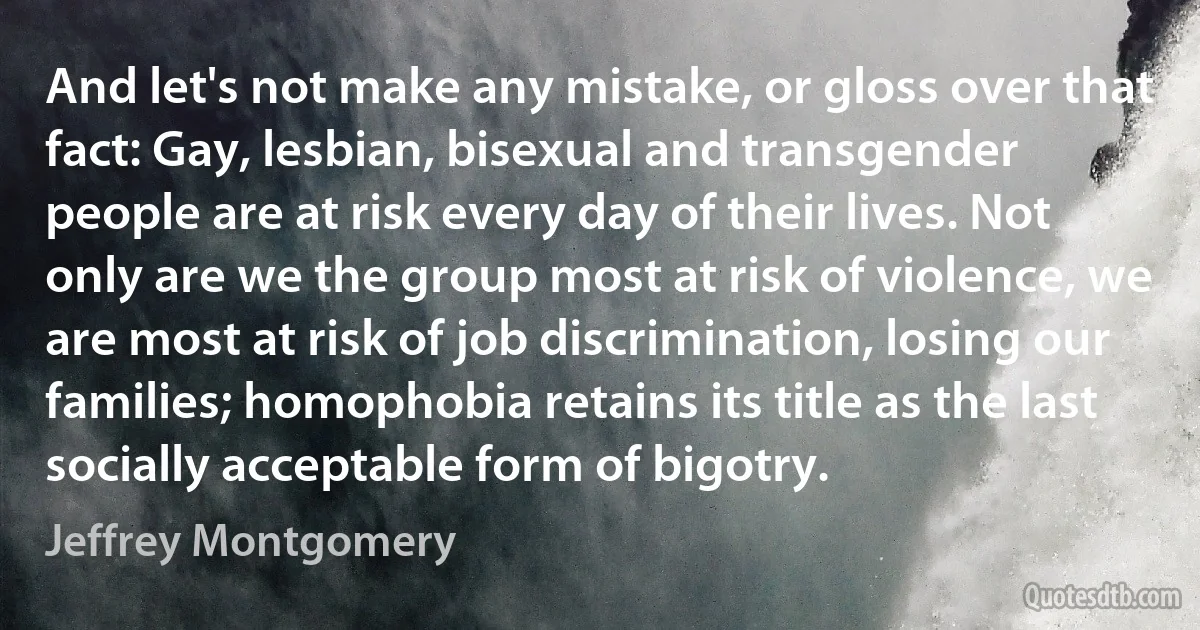 And let's not make any mistake, or gloss over that fact: Gay, lesbian, bisexual and transgender people are at risk every day of their lives. Not only are we the group most at risk of violence, we are most at risk of job discrimination, losing our families; homophobia retains its title as the last socially acceptable form of bigotry. (Jeffrey Montgomery)