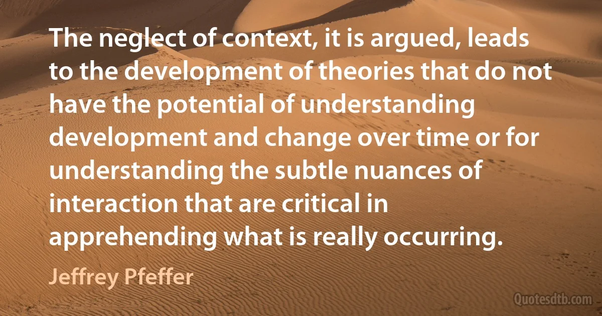 The neglect of context, it is argued, leads to the development of theories that do not have the potential of understanding development and change over time or for understanding the subtle nuances of interaction that are critical in apprehending what is really occurring. (Jeffrey Pfeffer)