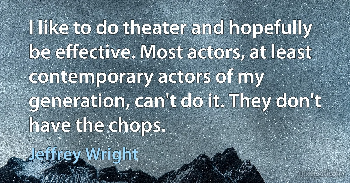 I like to do theater and hopefully be effective. Most actors, at least contemporary actors of my generation, can't do it. They don't have the chops. (Jeffrey Wright)