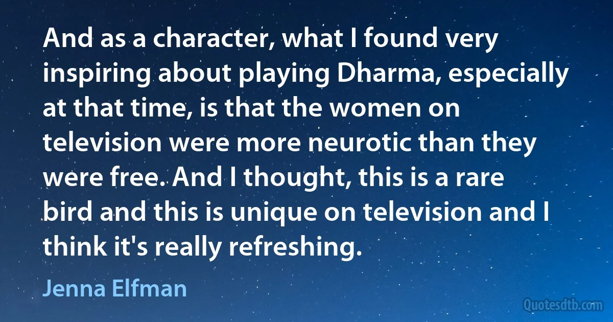 And as a character, what I found very inspiring about playing Dharma, especially at that time, is that the women on television were more neurotic than they were free. And I thought, this is a rare bird and this is unique on television and I think it's really refreshing. (Jenna Elfman)