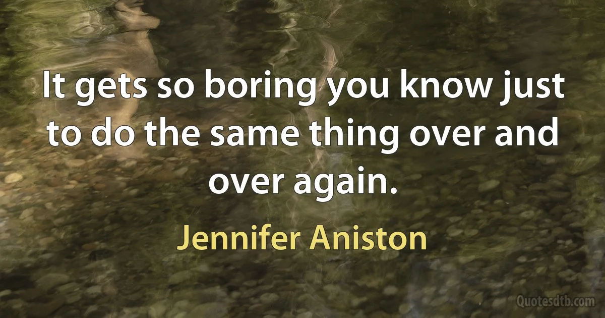 It gets so boring you know just to do the same thing over and over again. (Jennifer Aniston)