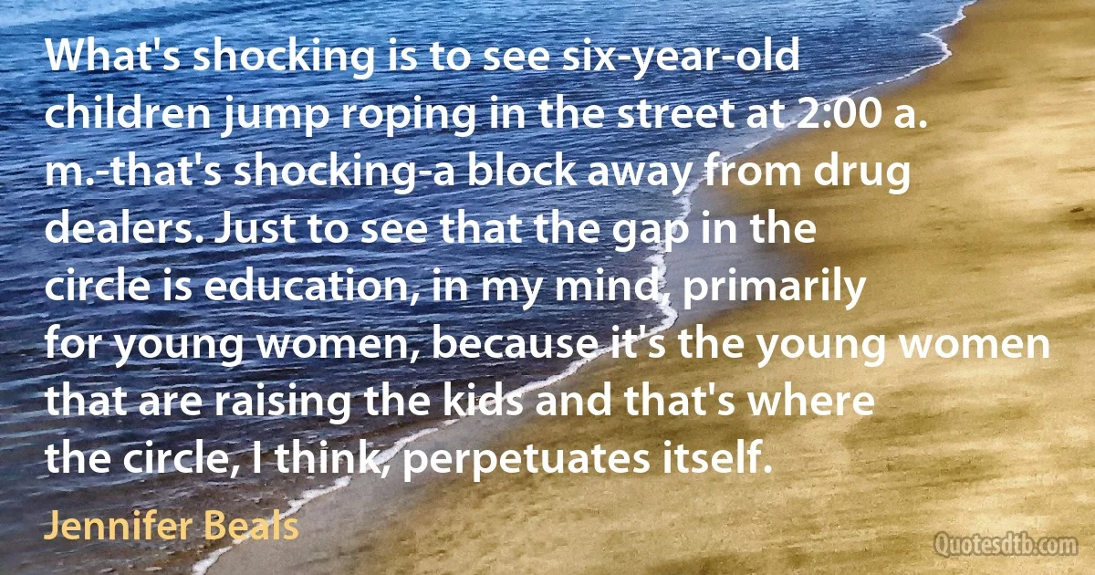 What's shocking is to see six-year-old children jump roping in the street at 2:00 a. m.-that's shocking-a block away from drug dealers. Just to see that the gap in the circle is education, in my mind, primarily for young women, because it's the young women that are raising the kids and that's where the circle, I think, perpetuates itself. (Jennifer Beals)