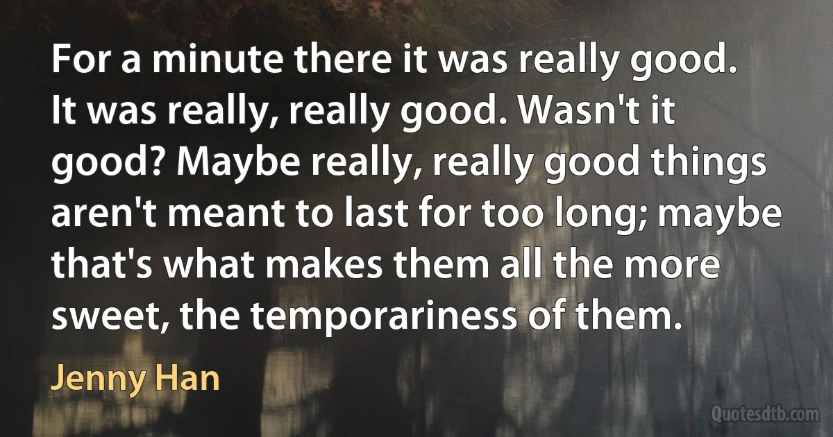 For a minute there it was really good. It was really, really good. Wasn't it good? Maybe really, really good things aren't meant to last for too long; maybe that's what makes them all the more sweet, the temporariness of them. (Jenny Han)