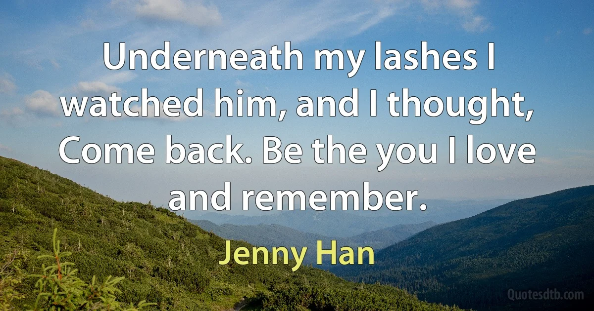 Underneath my lashes I watched him, and I thought, Come back. Be the you I love and remember. (Jenny Han)