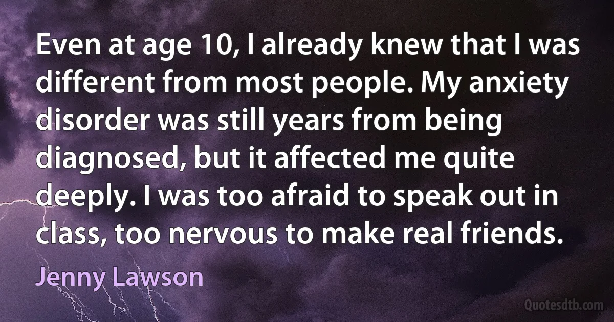 Even at age 10, I already knew that I was different from most people. My anxiety disorder was still years from being diagnosed, but it affected me quite deeply. I was too afraid to speak out in class, too nervous to make real friends. (Jenny Lawson)