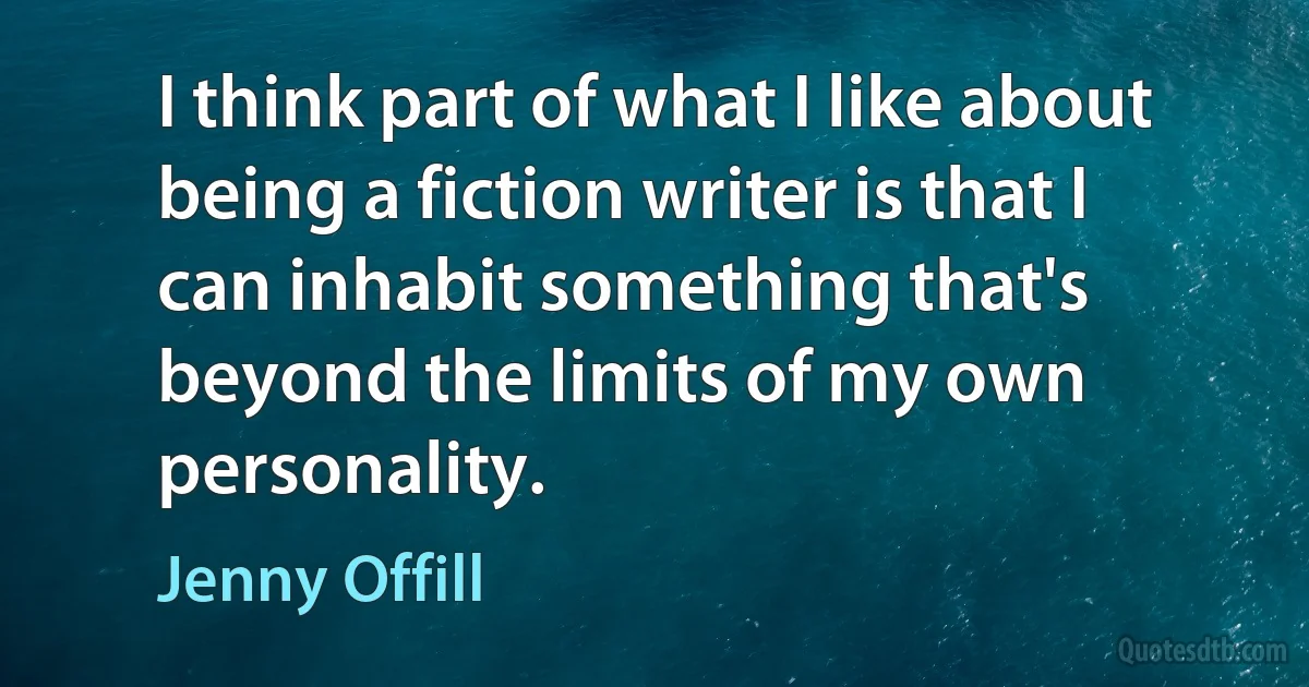 I think part of what I like about being a fiction writer is that I can inhabit something that's beyond the limits of my own personality. (Jenny Offill)