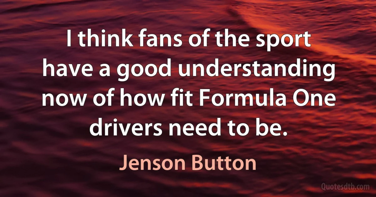 I think fans of the sport have a good understanding now of how fit Formula One drivers need to be. (Jenson Button)