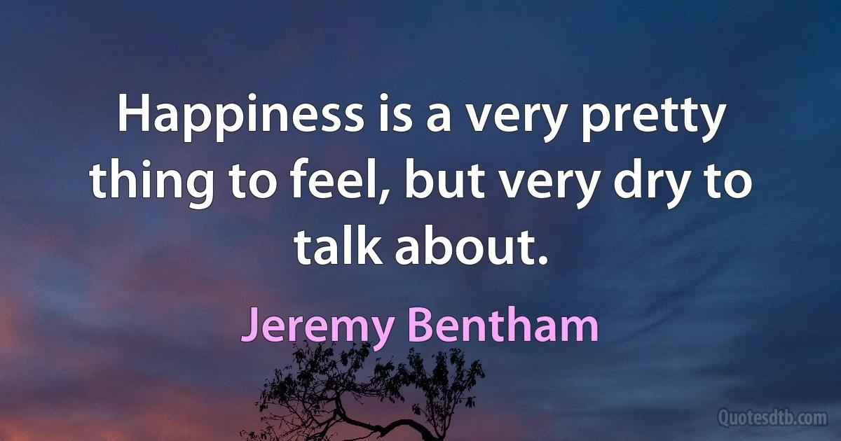 Happiness is a very pretty thing to feel, but very dry to talk about. (Jeremy Bentham)