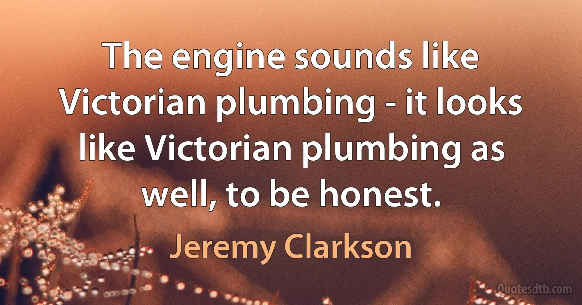 The engine sounds like Victorian plumbing - it looks like Victorian plumbing as well, to be honest. (Jeremy Clarkson)