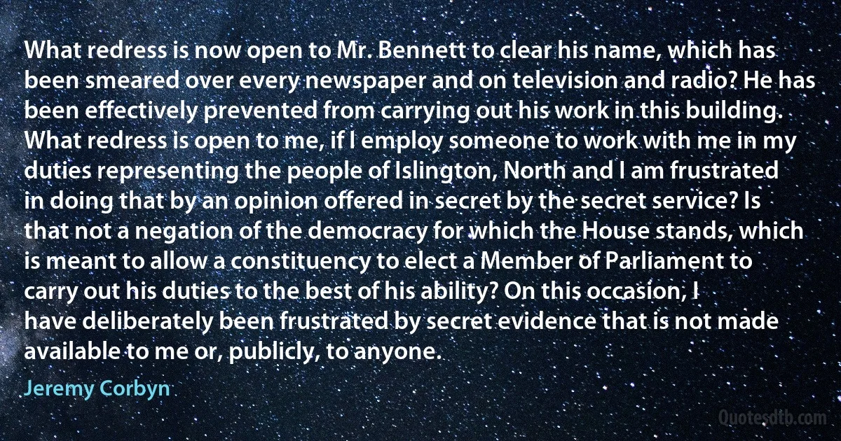 What redress is now open to Mr. Bennett to clear his name, which has been smeared over every newspaper and on television and radio? He has been effectively prevented from carrying out his work in this building. What redress is open to me, if I employ someone to work with me in my duties representing the people of Islington, North and I am frustrated in doing that by an opinion offered in secret by the secret service? Is that not a negation of the democracy for which the House stands, which is meant to allow a constituency to elect a Member of Parliament to carry out his duties to the best of his ability? On this occasion, I have deliberately been frustrated by secret evidence that is not made available to me or, publicly, to anyone. (Jeremy Corbyn)