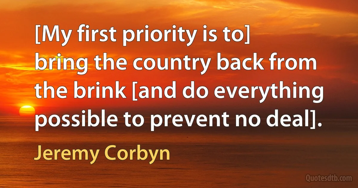 [My first priority is to] bring the country back from the brink [and do everything possible to prevent no deal]. (Jeremy Corbyn)