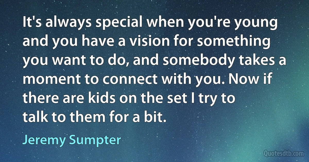 It's always special when you're young and you have a vision for something you want to do, and somebody takes a moment to connect with you. Now if there are kids on the set I try to talk to them for a bit. (Jeremy Sumpter)