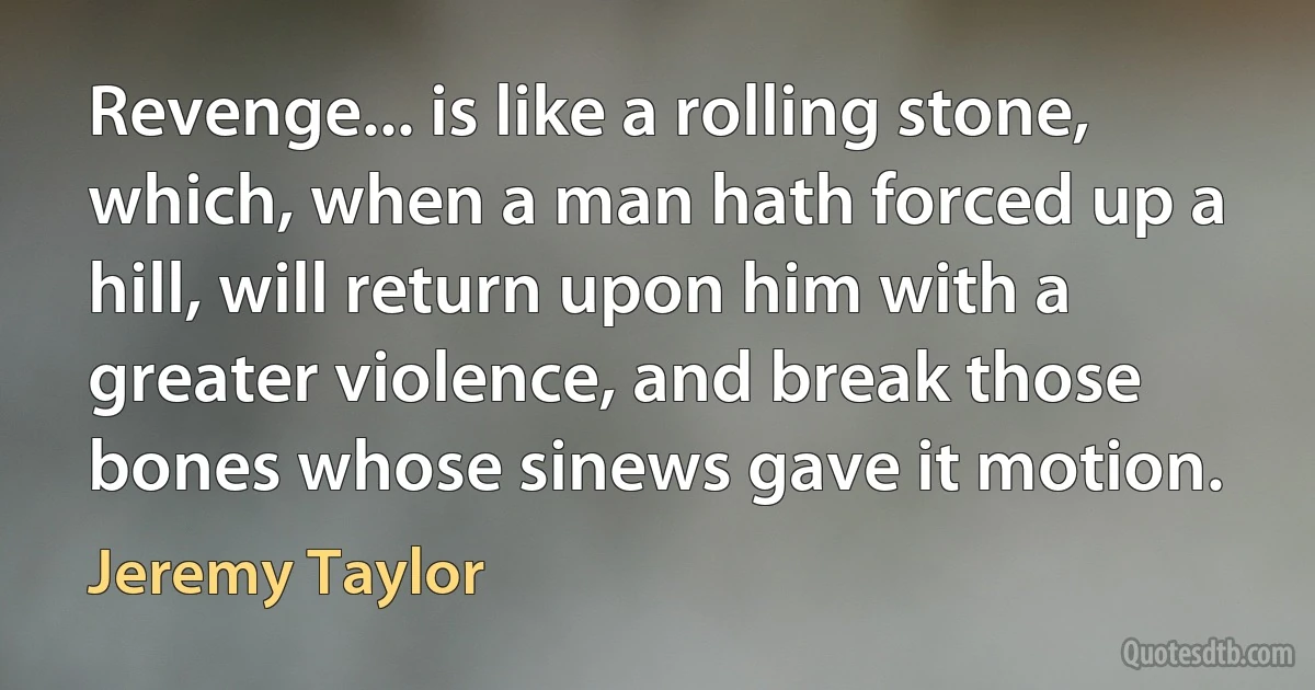 Revenge... is like a rolling stone, which, when a man hath forced up a hill, will return upon him with a greater violence, and break those bones whose sinews gave it motion. (Jeremy Taylor)