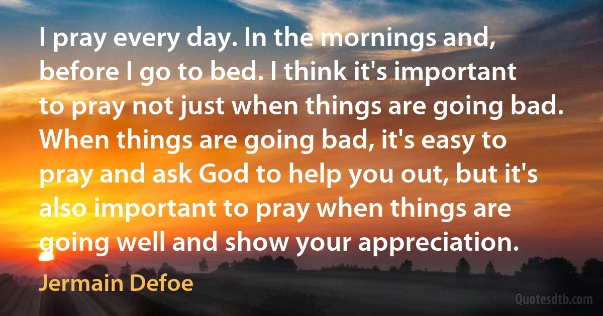 I pray every day. In the mornings and, before I go to bed. I think it's important to pray not just when things are going bad. When things are going bad, it's easy to pray and ask God to help you out, but it's also important to pray when things are going well and show your appreciation. (Jermain Defoe)