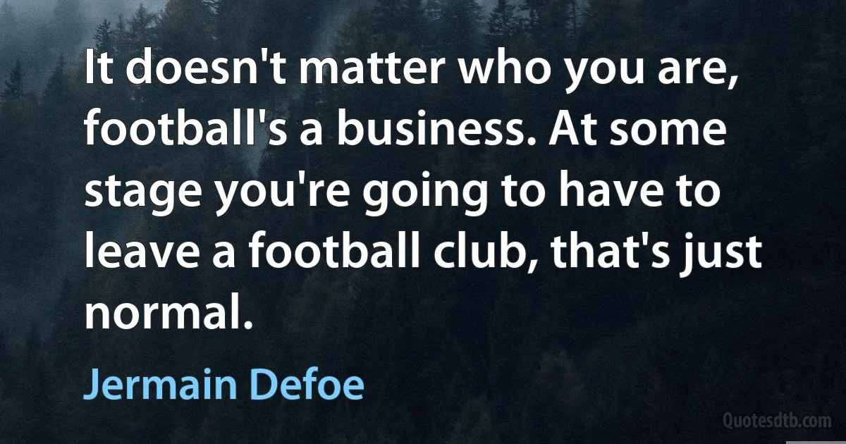 It doesn't matter who you are, football's a business. At some stage you're going to have to leave a football club, that's just normal. (Jermain Defoe)