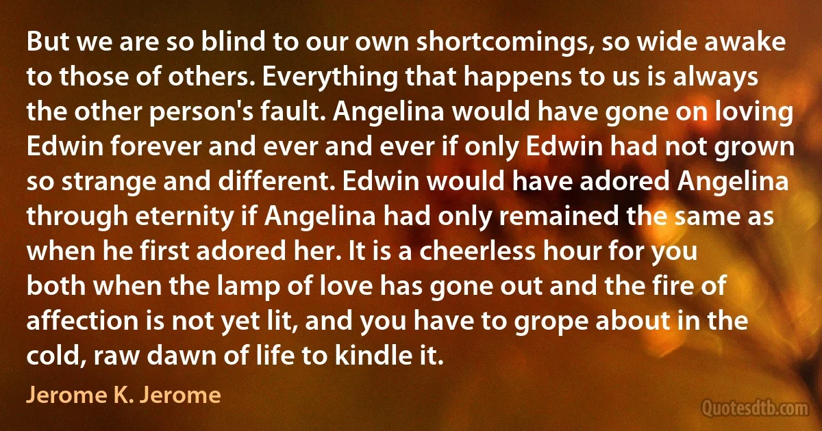 But we are so blind to our own shortcomings, so wide awake to those of others. Everything that happens to us is always the other person's fault. Angelina would have gone on loving Edwin forever and ever and ever if only Edwin had not grown so strange and different. Edwin would have adored Angelina through eternity if Angelina had only remained the same as when he first adored her. It is a cheerless hour for you both when the lamp of love has gone out and the fire of affection is not yet lit, and you have to grope about in the cold, raw dawn of life to kindle it. (Jerome K. Jerome)