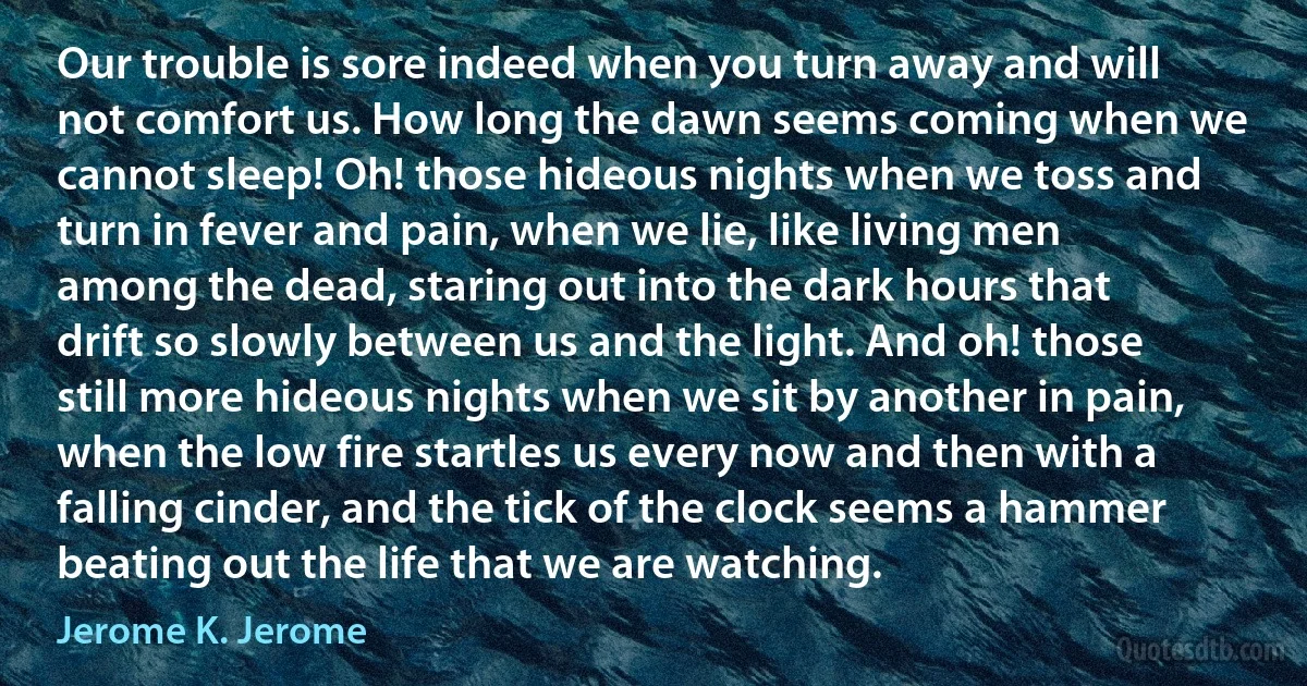 Our trouble is sore indeed when you turn away and will not comfort us. How long the dawn seems coming when we cannot sleep! Oh! those hideous nights when we toss and turn in fever and pain, when we lie, like living men among the dead, staring out into the dark hours that drift so slowly between us and the light. And oh! those still more hideous nights when we sit by another in pain, when the low fire startles us every now and then with a falling cinder, and the tick of the clock seems a hammer beating out the life that we are watching. (Jerome K. Jerome)