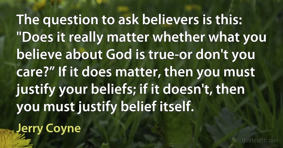 The question to ask believers is this: "Does it really matter whether what you believe about God is true-or don't you care?” If it does matter, then you must justify your beliefs; if it doesn't, then you must justify belief itself. (Jerry Coyne)