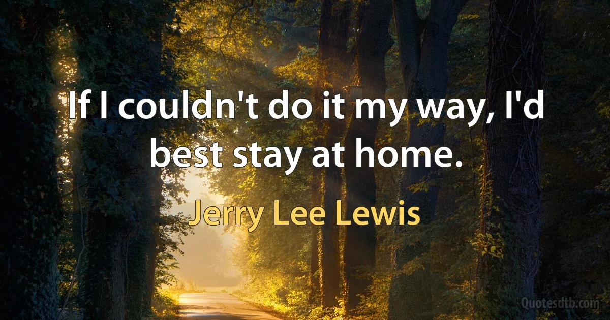 If I couldn't do it my way, I'd best stay at home. (Jerry Lee Lewis)