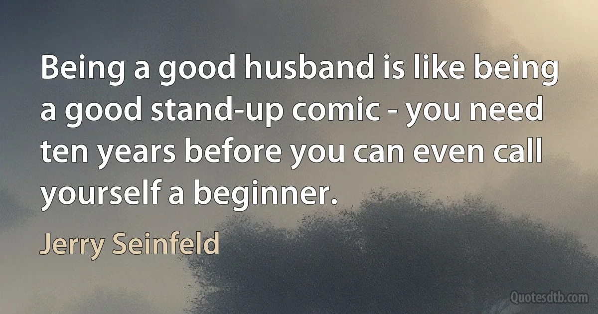 Being a good husband is like being a good stand-up comic - you need ten years before you can even call yourself a beginner. (Jerry Seinfeld)