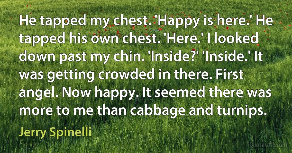 He tapped my chest. 'Happy is here.' He tapped his own chest. 'Here.' I looked down past my chin. 'Inside?' 'Inside.' It was getting crowded in there. First angel. Now happy. It seemed there was more to me than cabbage and turnips. (Jerry Spinelli)