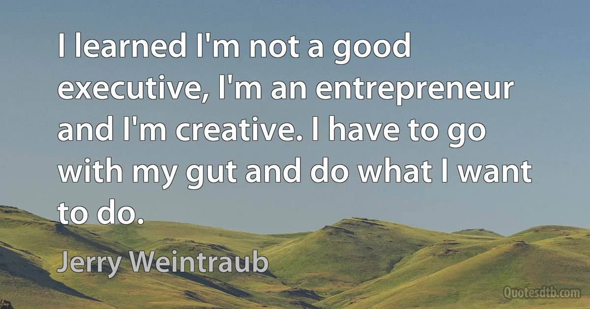 I learned I'm not a good executive, I'm an entrepreneur and I'm creative. I have to go with my gut and do what I want to do. (Jerry Weintraub)