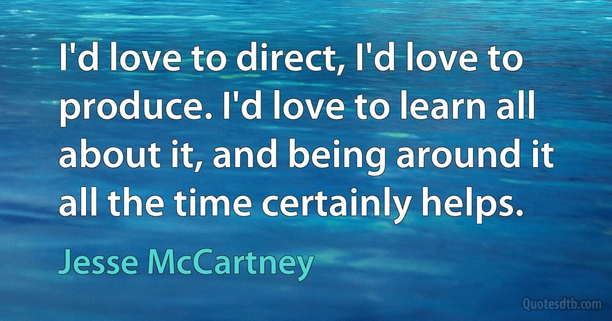 I'd love to direct, I'd love to produce. I'd love to learn all about it, and being around it all the time certainly helps. (Jesse McCartney)