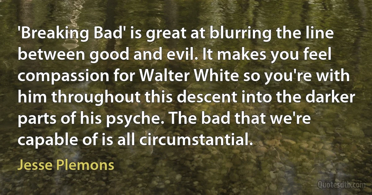 'Breaking Bad' is great at blurring the line between good and evil. It makes you feel compassion for Walter White so you're with him throughout this descent into the darker parts of his psyche. The bad that we're capable of is all circumstantial. (Jesse Plemons)