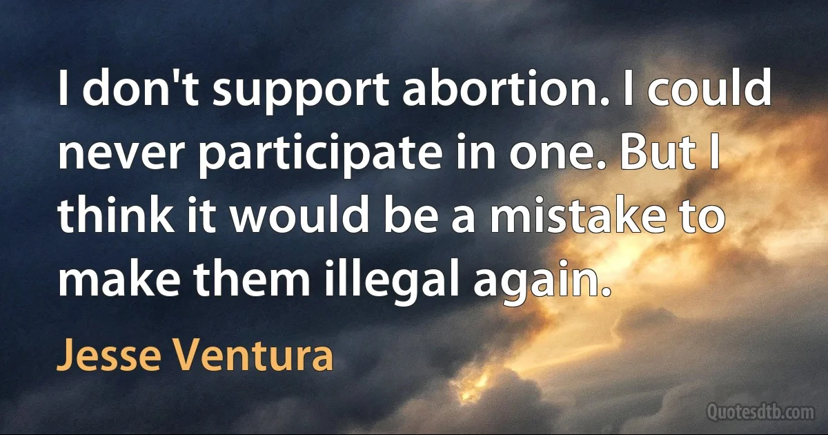 I don't support abortion. I could never participate in one. But I think it would be a mistake to make them illegal again. (Jesse Ventura)