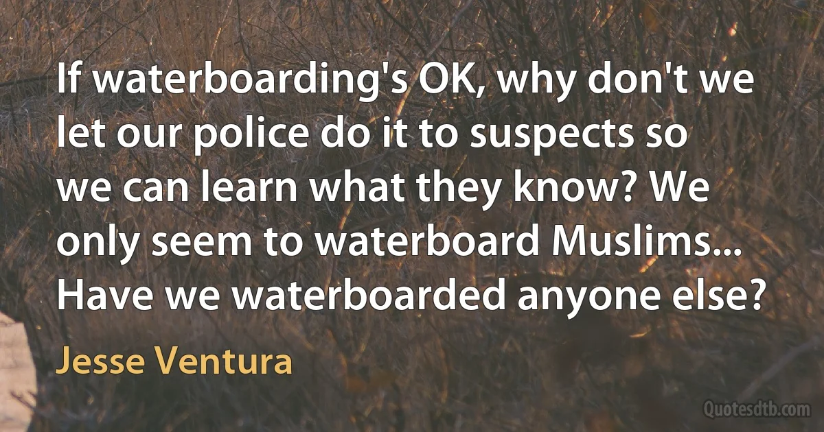 If waterboarding's OK, why don't we let our police do it to suspects so we can learn what they know? We only seem to waterboard Muslims... Have we waterboarded anyone else? (Jesse Ventura)