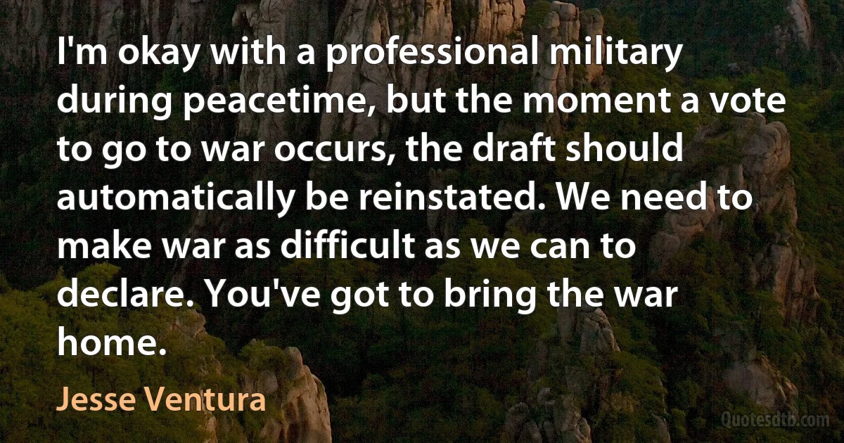 I'm okay with a professional military during peacetime, but the moment a vote to go to war occurs, the draft should automatically be reinstated. We need to make war as difficult as we can to declare. You've got to bring the war home. (Jesse Ventura)